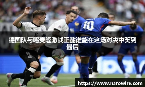德国队与喀麦隆激战正酣谁能在这场对决中笑到最后